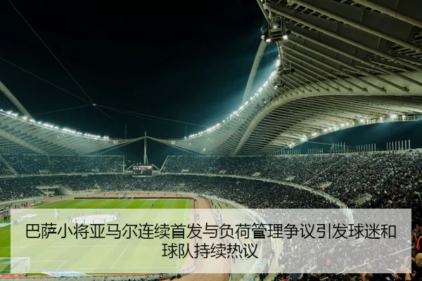 巴萨小将亚马尔连续首发与负荷管理争议引发球迷和球队持续热议